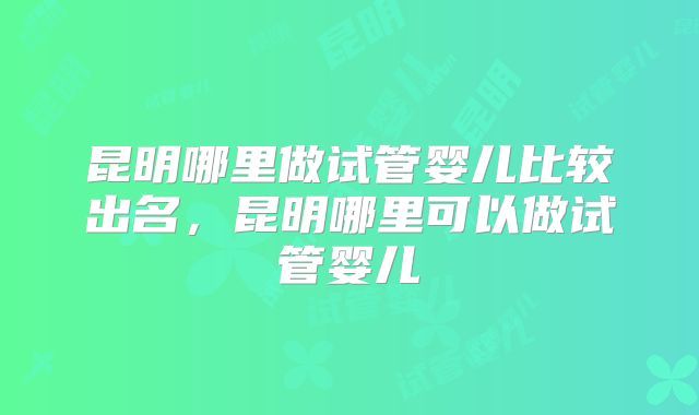 昆明哪里做试管婴儿比较出名,昆明哪里可以做试管婴儿