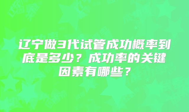 辽宁做3代试管成功概率到底是多少？成功率的关键因素有哪些？
