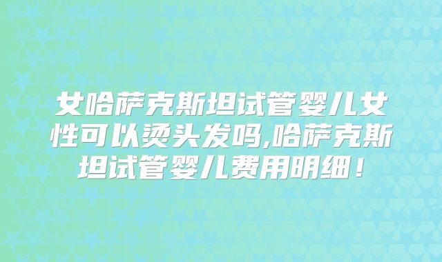 女哈萨克斯坦试管婴儿女性可以烫头发吗,哈萨克斯坦试管婴儿费用明细!