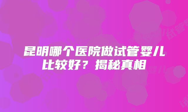 昆明哪个医院做试管婴儿比较好?揭秘真相