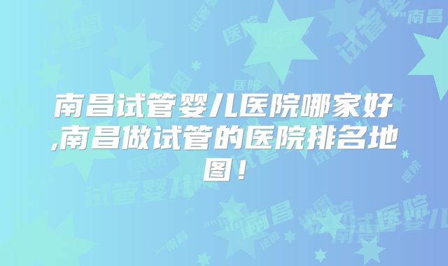 南昌试管婴儿医院哪家好,南昌做试管的医院排名地图！