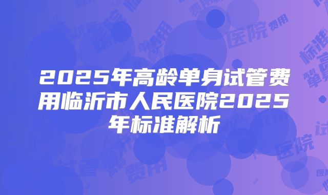 2025年高龄单身试管费用临沂市人民医院2025年标准解析