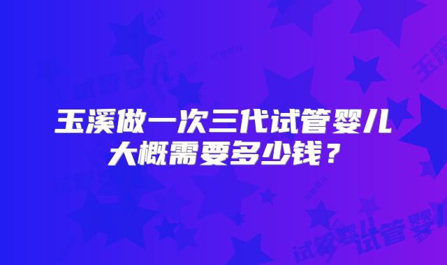 玉溪做一次三代试管婴儿大概需要多少钱?