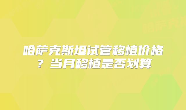 哈萨克斯坦试管移植价格？当月移植是否划算
