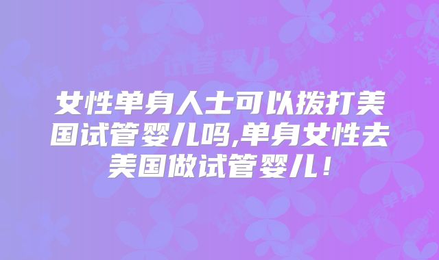 女性单身人士可以拨打美国试管婴儿吗,单身女性去美国做试管婴儿!