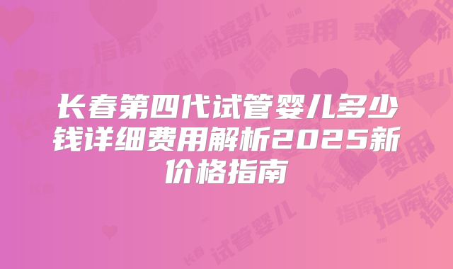 长春第四代试管婴儿多少钱详细费用解析2025新价格指南