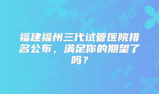 福建福州三代试管医院排名公布，满足你的期望了吗？