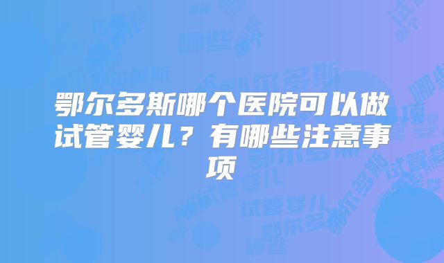 鄂尔多斯哪个医院可以做试管婴儿？有哪些注意事项