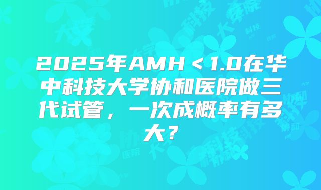 2025年AMH＜1.0在华中科技大学协和医院做三代试管，一次成概率有多大？