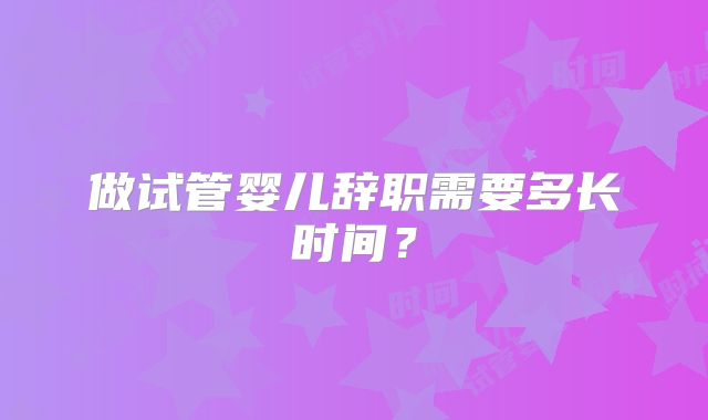 做试管婴儿辞职需要多长时间？