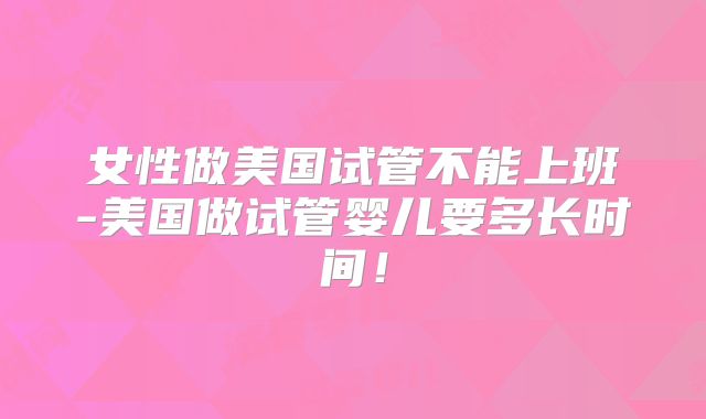 女性做美国试管不能上班-美国做试管婴儿要多长时间!