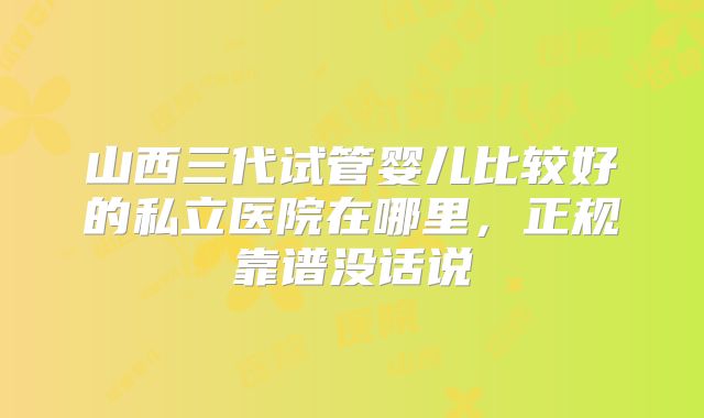 山西三代试管婴儿比较好的私立医院在哪里，正规靠谱没话说