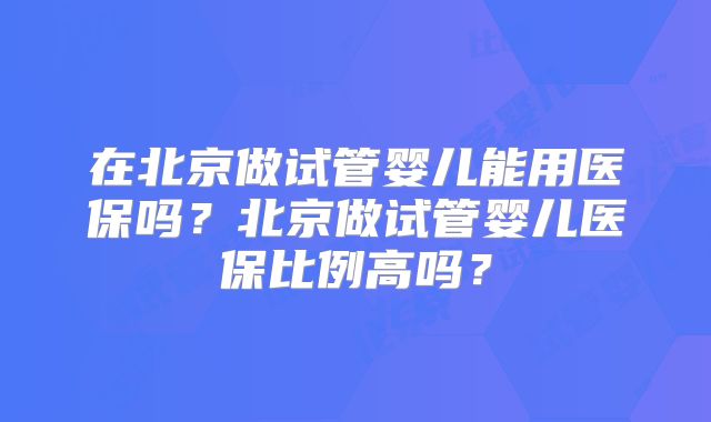 在北京做试管婴儿能用医保吗？北京做试管婴儿医保比例高吗？