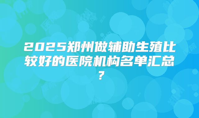 2025郑州做辅助生殖比较好的医院机构名单汇总?