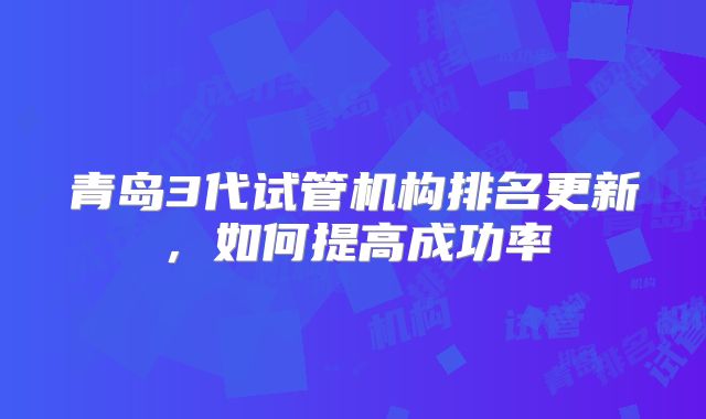 青岛3代试管机构排名更新，如何提高成功率