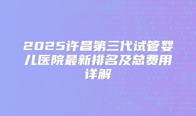 2025许昌第三代试管婴儿医院最新排名及总费用详解