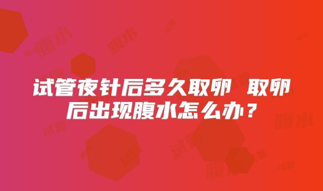 试管夜针后多久取卵 取卵后出现腹水怎么办?