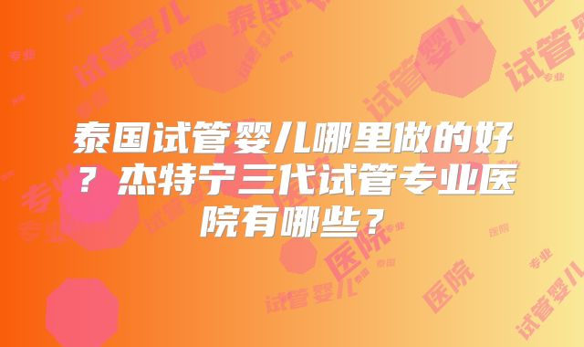 泰国试管婴儿哪里做的好？杰特宁三代试管专业医院有哪些？