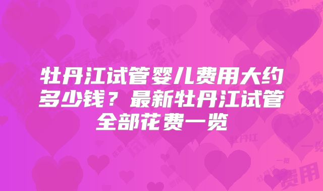 牡丹江试管婴儿费用大约多少钱？最新牡丹江试管全部花费一览