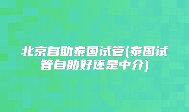 北京自助泰国试管(泰国试管自助好还是中介)