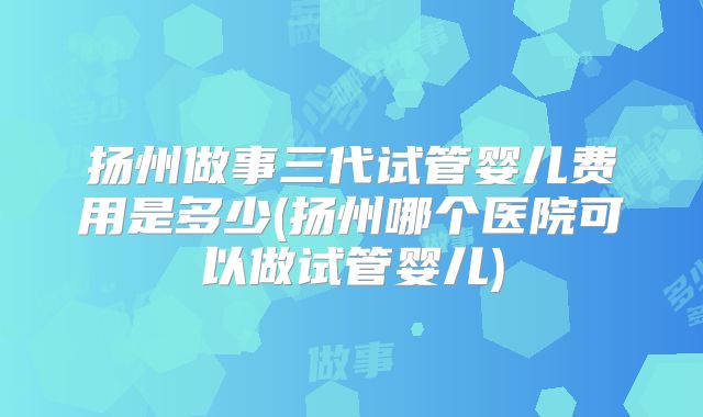 扬州做事三代试管婴儿费用是多少(扬州哪个医院可以做试管婴儿)