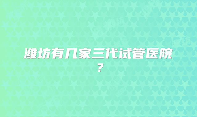 潍坊有几家三代试管医院?