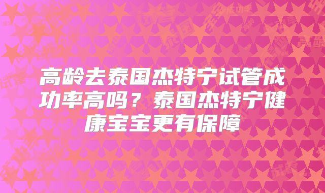 高龄去泰国杰特宁试管成功率高吗？泰国杰特宁健康宝宝更有保障