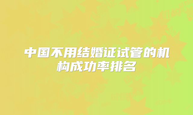 中国不用结婚证试管的机构成功率排名