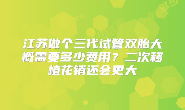 江苏做个三代试管双胎大概需要多少费用?二次移植花销还会更大