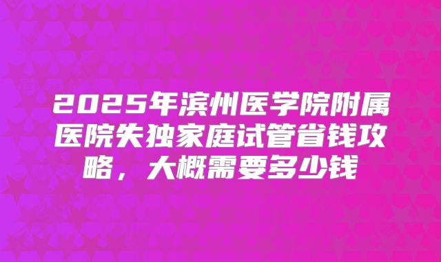 2025年滨州医学院附属医院失独家庭试管省钱攻略,大概需要多少钱