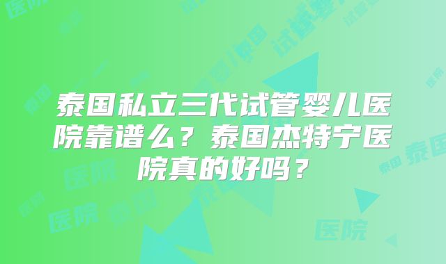 泰国私立三代试管婴儿医院靠谱么?泰国杰特宁医院真的好吗?