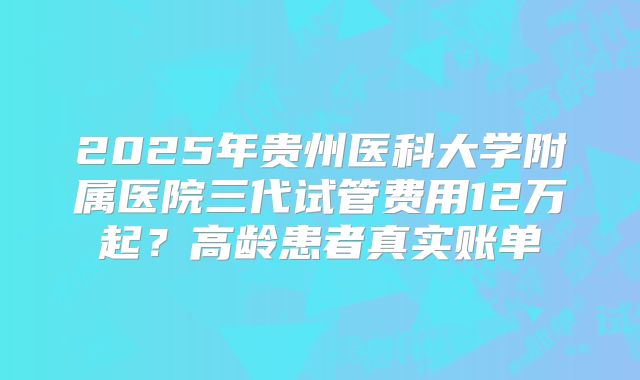 2025年贵州医科大学附属医院三代试管费用12万起?高龄患者真实账单