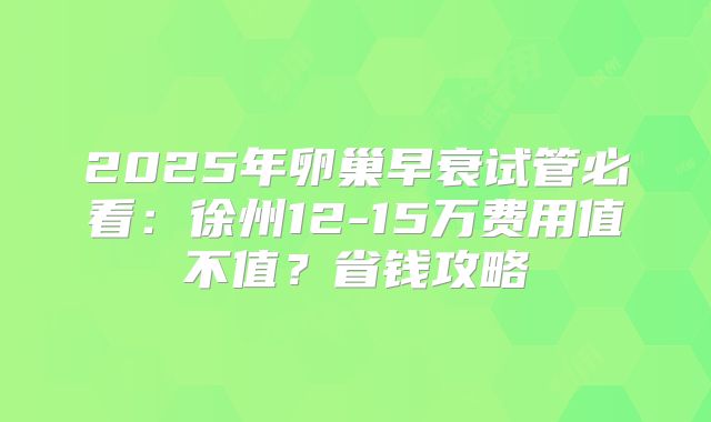 2025年卵巢早衰试管必看:徐州12-15万费用值不值?省钱攻略