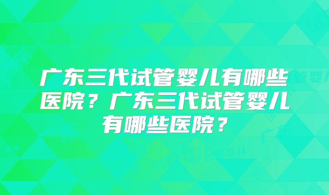 广东三代试管婴儿有哪些医院?广东三代试管婴儿有哪些医院?