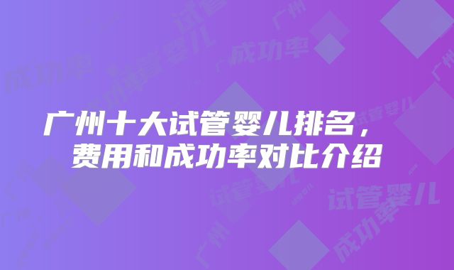 广州十大试管婴儿排名， 费用和成功率对比介绍