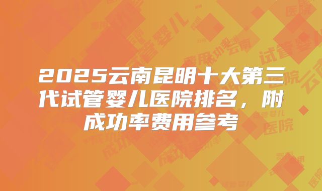 2025云南昆明十大第三代试管婴儿医院排名，附成功率费用参考