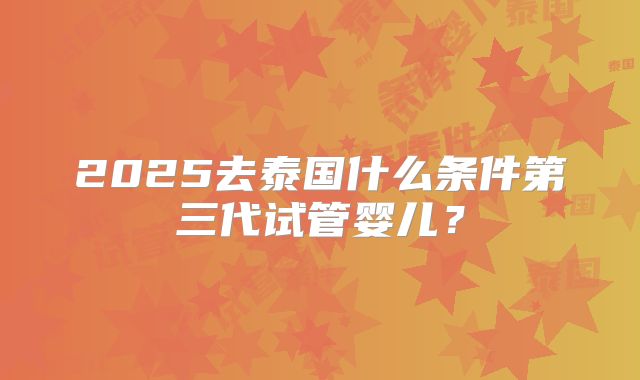 2025去泰国什么条件第三代试管婴儿?