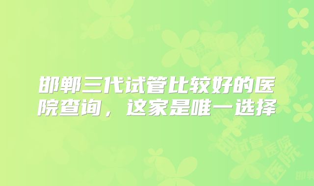邯郸三代试管比较好的医院查询,这家是唯一选择