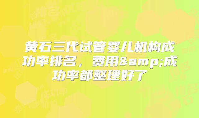 黄石三代试管婴儿机构成功率排名，费用&成功率都整理好了
