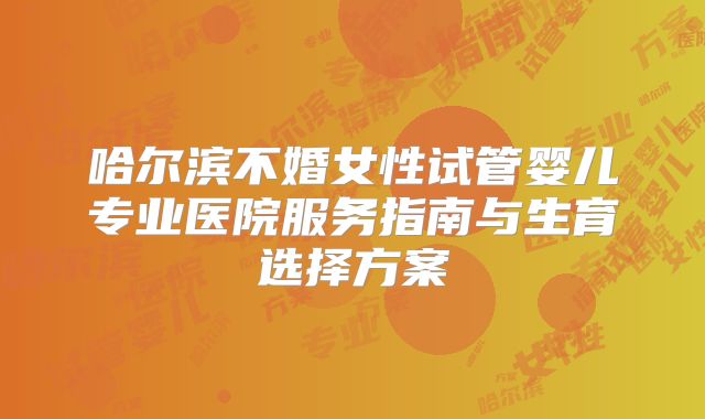 哈尔滨不婚女性试管婴儿专业医院服务指南与生育选择方案