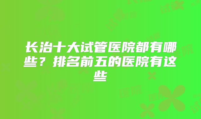 长治十大试管医院都有哪些?排名前五的医院有这些