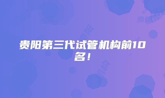 贵阳第三代试管机构前10名!