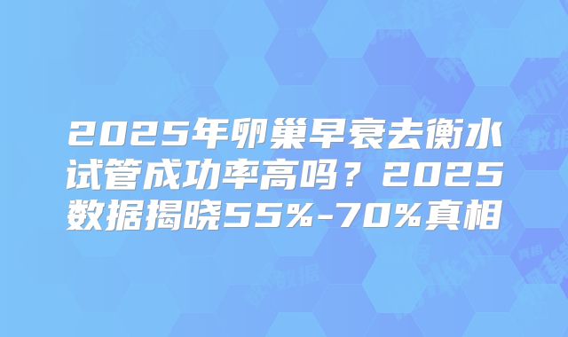 2025年卵巢早衰去衡水试管成功率高吗？2025数据揭晓55%-70%真相