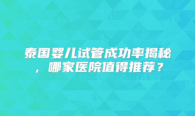 泰国婴儿试管成功率揭秘,哪家医院值得推荐?