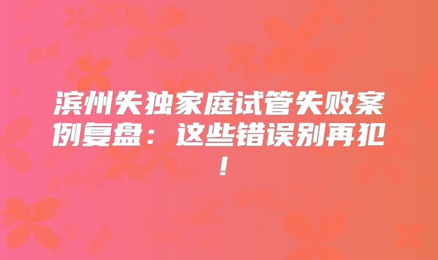 滨州失独家庭试管失败案例复盘：这些错误别再犯！