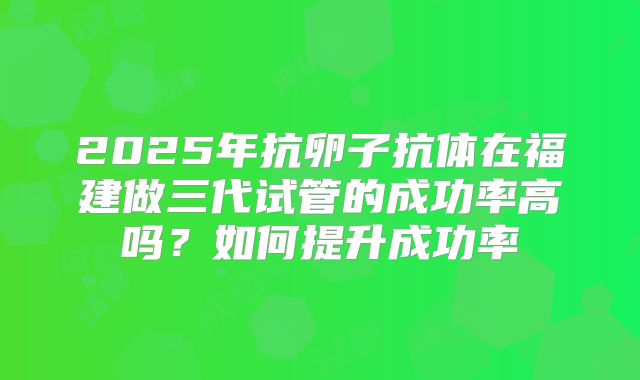 2025年抗卵子抗体在福建做三代试管的成功率高吗?如何提升成功率