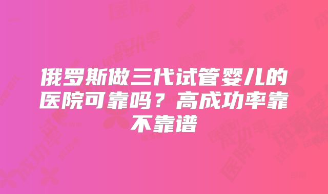 俄罗斯做三代试管婴儿的医院可靠吗？高成功率靠不靠谱