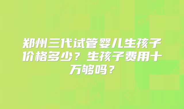 郑州三代试管婴儿生孩子价格多少？生孩子费用十万够吗？