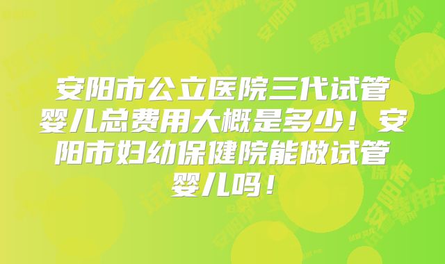 安阳市公立医院三代试管婴儿总费用大概是多少!安阳市妇幼保健院能做试管婴儿吗!