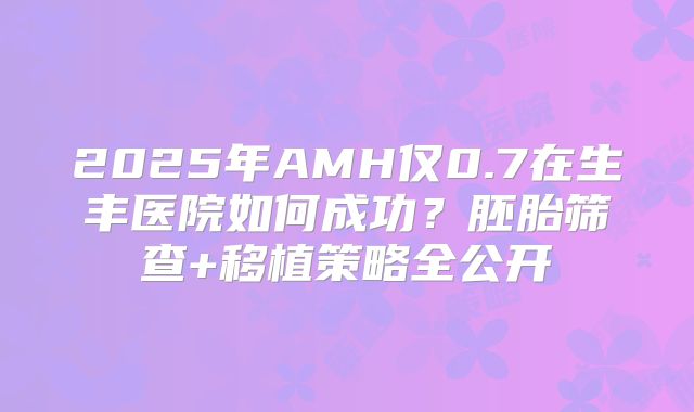 2025年AMH仅0.7在生丰医院如何成功？胚胎筛查+移植策略全公开
